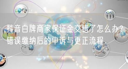 抖音白牌商家保证金交错了怎么办?错误缴纳后的申诉与更正流程