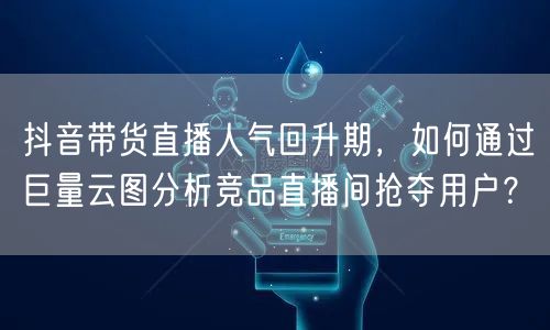 抖音带货直播人气回升期,如何通过巨量云图分析竞品直播间抢夺用户?