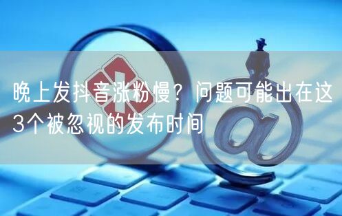 晚上发抖音涨粉慢?问题可能出在这3个被忽视的发布时间