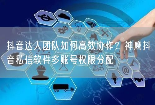 抖音达人团队如何高效协作?神鹰抖音私信软件多账号权限分配