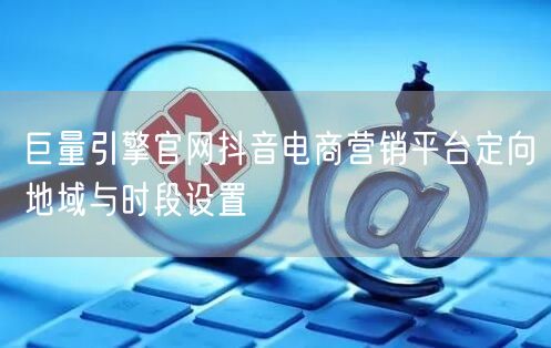 巨量引擎官网抖音电商营销平台定向地域与时段设置