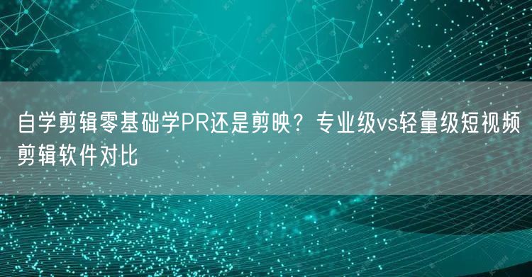 自学剪辑零基础学PR还是剪映？专业级vs轻量级短视频剪辑软件对比
