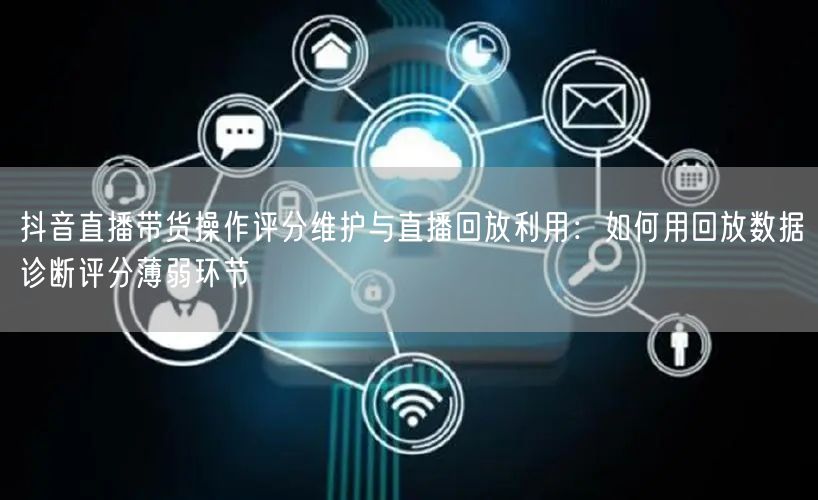 抖音直播带货操作评分维护与直播回放利用:如何用回放数据诊断评分薄弱环节
