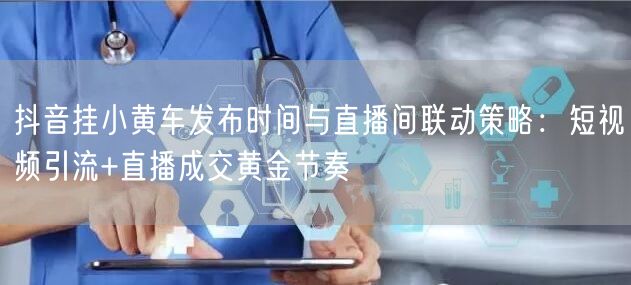 抖音挂小黄车发布时间与直播间联动策略:短视频引流+直播成交黄金节奏