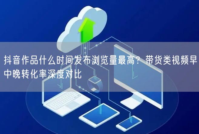 抖音作品什么时间发布浏览量最高?带货类视频早中晚转化率深度对比