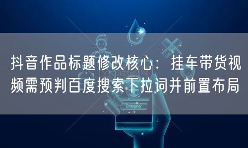 抖音作品标题修改核心:挂车带货视频需预判百度搜索下拉词并前置布局