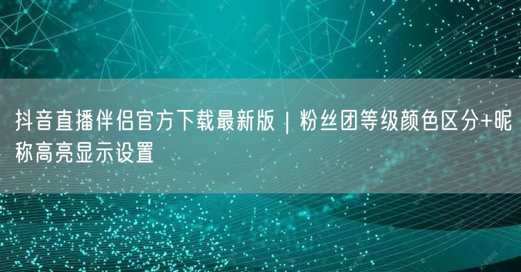 抖音直播伴侣官方下载最新版｜粉丝团等级颜色区分+昵称高亮显示设置