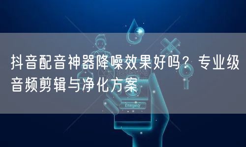 抖音配音神器降噪效果好吗？专业级音频剪辑与净化方案