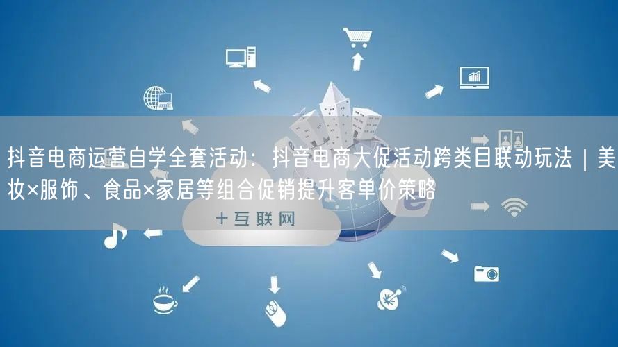 抖音电商运营自学全套活动：抖音电商大促活动跨类目联动玩法｜美妆×服饰、食品×家居