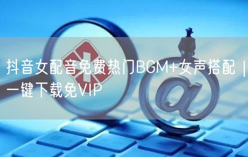 抖音女配音免费热门BGM+女声搭配|一键下载免VIP