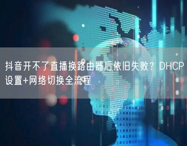 抖音开不了直播换路由器后依旧失败?DHCP设置+网络切换全流程
