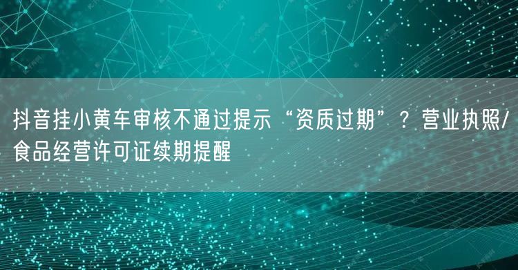 抖音挂小黄车审核不通过提示“资质过期”?营业执照/食品经营许可证续期提醒