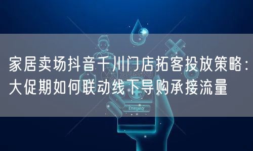 家居卖场抖音千川门店拓客投放策略:大促期如何联动线下导购承接流量