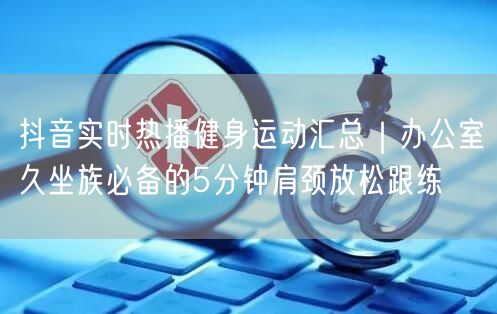 抖音实时热播健身运动汇总|办公室久坐族必备的5分钟肩颈放松跟练