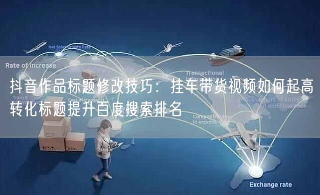 抖音作品标题修改技巧：挂车带货视频如何起高转化标题提升百度搜索排名