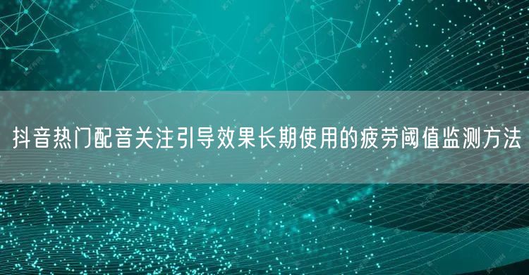 抖音热门配音关注引导效果长期使用的疲劳阈值监测方法