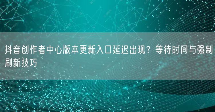抖音创作者中心版本更新入口延迟出现?等待时间与强制刷新技巧