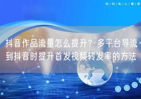 抖音作品流量怎么提升？多平台导流到抖音时提升首发视频转发率的方法