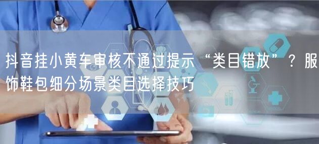 抖音挂小黄车审核不通过提示“类目错放”?服饰鞋包细分场景类目选择技巧