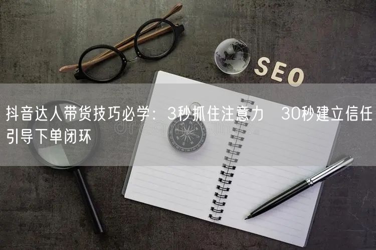 抖音达人带货技巧必学:3秒抓住注意力→30秒建立信任→引导下单闭环