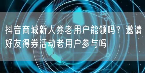 抖音商城新人券老用户能领吗?邀请好友得券活动老用户参与吗