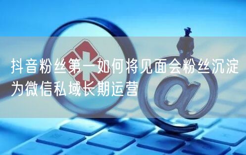 抖音粉丝第一如何将见面会粉丝沉淀为微信私域长期运营