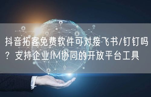 抖音拓客免费软件可对接飞书/钉钉吗?支持企业IM协同的开放平台工具