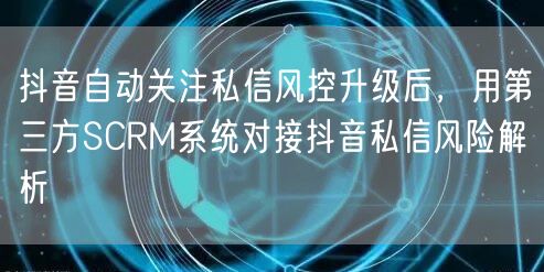 抖音自动关注私信风控升级后,用第三方SCRM系统对接抖音私信风险解析