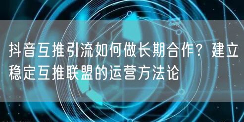 抖音互推引流如何做长期合作?建立稳定互推联盟的运营方法论