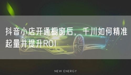 抖音小店开通橱窗后，千川如何精准起量并提升ROI
