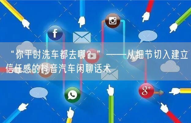 “你平时洗车都去哪？”——从细节切入建立信任感的抖音汽车闲聊话术