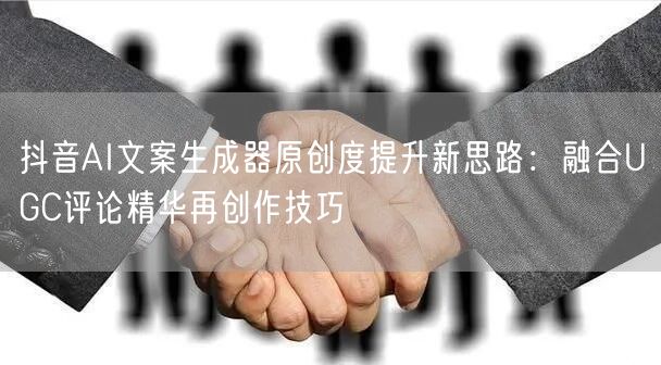抖音AI文案生成器原创度提升新思路:融合UGC评论精华再创作技巧