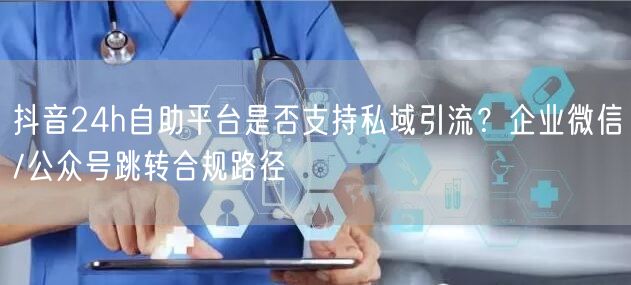 抖音24h自助平台是否支持私域引流?企业微信/公众号跳转合规路径