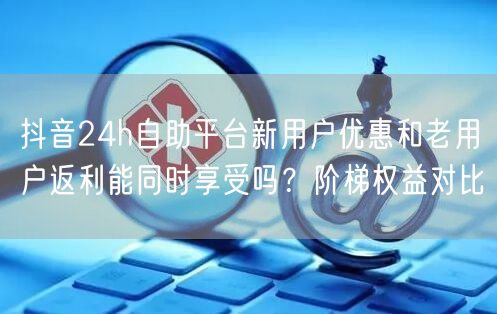 抖音24h自助平台新用户优惠和老用户返利能同时享受吗？阶梯权益对比