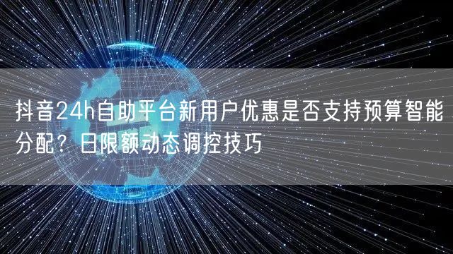 抖音24h自助平台新用户优惠是否支持预算智能分配？日限额动态调控技巧