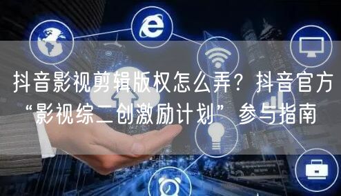 抖音影视剪辑版权怎么弄？抖音官方“影视综二创激励计划”参与指南