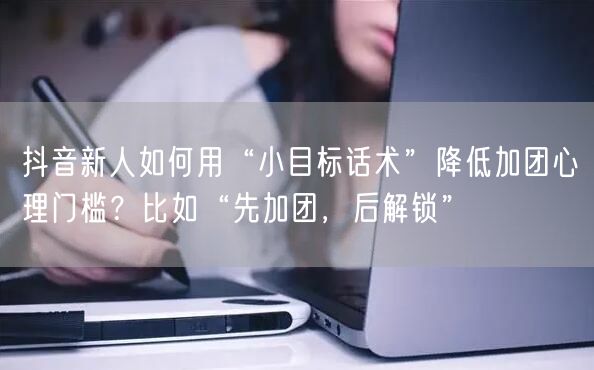抖音新人如何用“小目标话术”降低加团心理门槛?比如“先加团,后解锁”