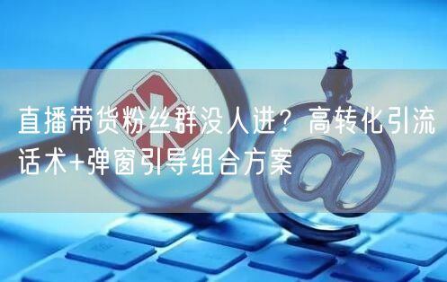 直播带货粉丝群没人进?高转化引流话术+弹窗引导组合方案