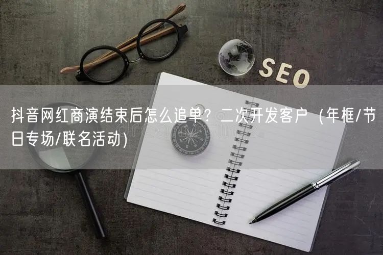 抖音网红商演结束后怎么追单?二次开发客户(年框/节日专场/联名活动)