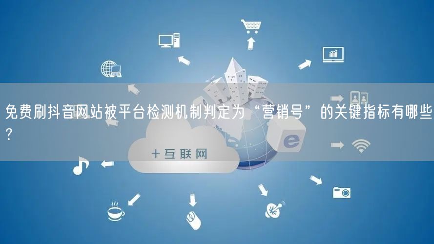 免费刷抖音网站被平台检测机制判定为“营销号”的关键指标有哪些?