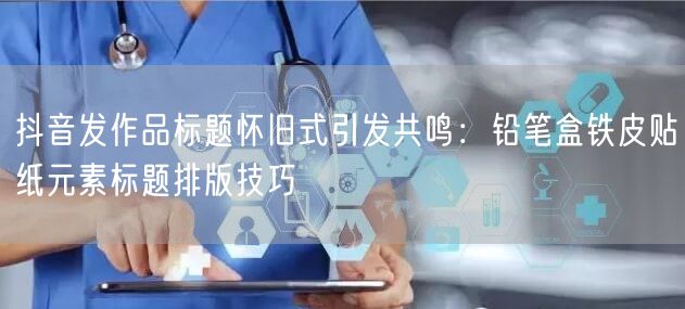 抖音发作品标题怀旧式引发共鸣：铅笔盒铁皮贴纸元素标题排版技巧
