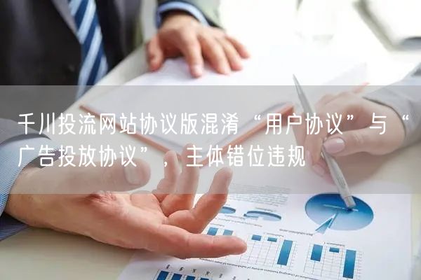 千川投流网站协议版混淆“用户协议”与“广告投放协议”，主体错位违规