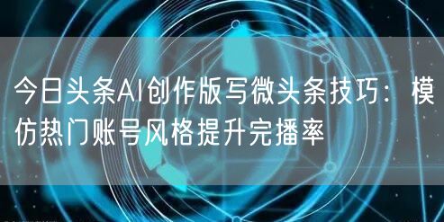 今日头条AI创作版写微头条技巧：模仿热门账号风格提升完播率