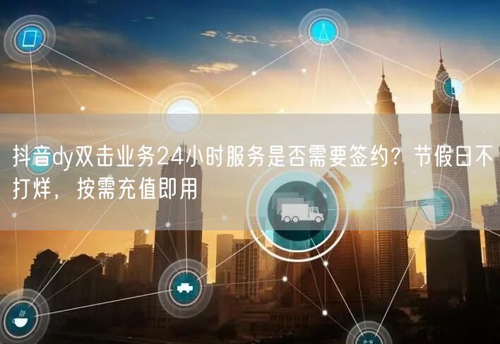 抖音dy双击业务24小时服务是否需要签约？节假日不打烊，按需充值即用