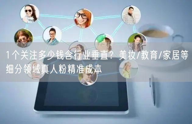 1个关注多少钱含行业垂直?美妆/教育/家居等细分领域真人粉精准成本