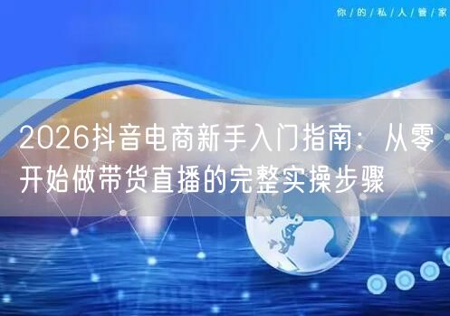 2026抖音电商新手入门指南:从零开始做带货直播的完整实操步骤