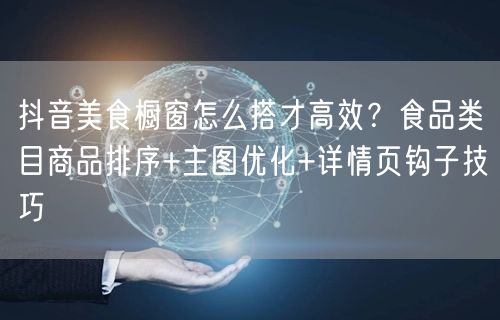 抖音美食橱窗怎么搭才高效?食品类目商品排序+主图优化+详情页钩子技巧