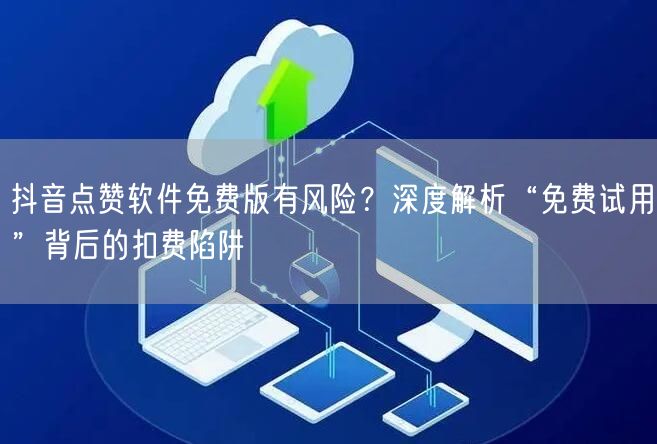 抖音点赞软件免费版有风险?深度解析“免费试用”背后的扣费陷阱