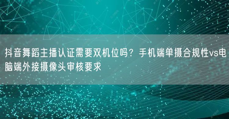 抖音舞蹈主播认证需要双机位吗？手机端单摄合规性vs电脑端外接摄像头审核要求