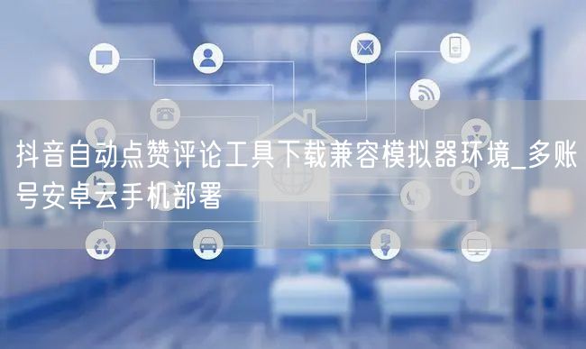 抖音自动点赞评论工具下载兼容模拟器环境_多账号安卓云手机部署